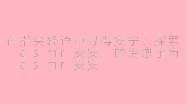 在指尖轻语中寻得安宁:探索.asmr安安.的治愈宇宙-asmr安安