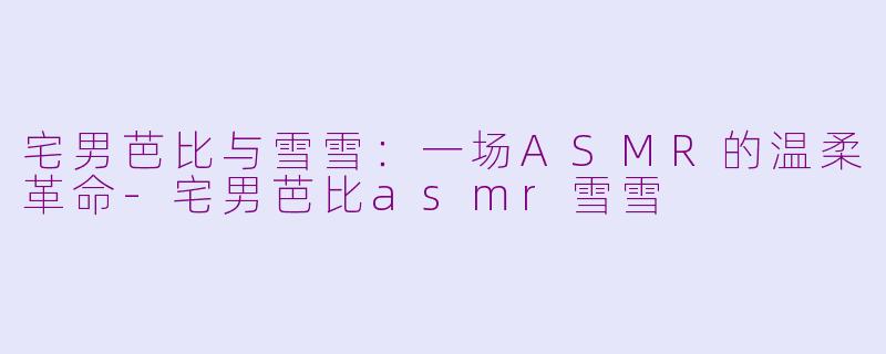 宅男芭比与雪雪：一场ASMR的温柔革命-宅男芭比asmr雪雪