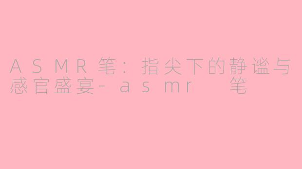 ASMR笔:指尖下的静谧与感官盛宴-asmr 笔