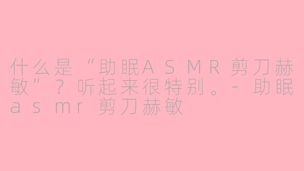 什么是“助眠ASMR剪刀赫敏”?听起来很特别。-助眠asmr剪刀赫敏