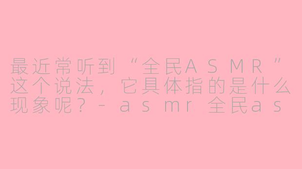 最近常听到“全民ASMR”这个说法,它具体指的是什么现象呢?-asmr全民asmr