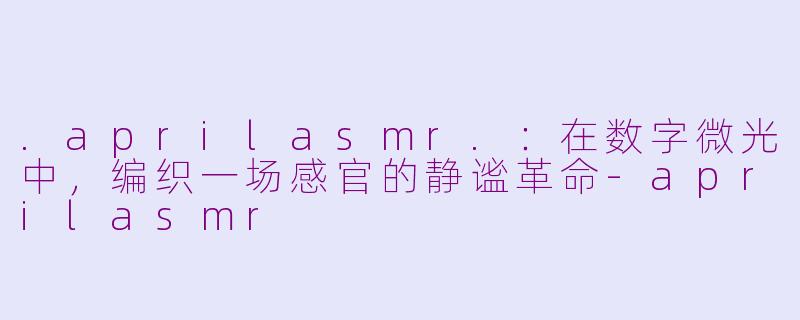 .aprilasmr.:在数字微光中,编织一场感官的静谧革命-aprilasmr