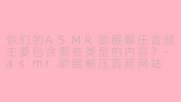 你们的ASMR助眠解压音频主要包含哪些类型的内容?-asmr助眠解压音频网站