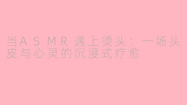 当ASMR遇上烫头:一场头皮与心灵的沉浸式疗愈