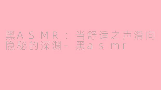 黑ASMR:当舒适之声滑向隐秘的深渊-黑asmr