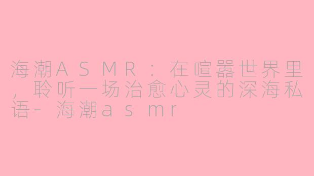 海潮ASMR：在喧嚣世界里，聆听一场治愈心灵的深海私语-海潮asmr