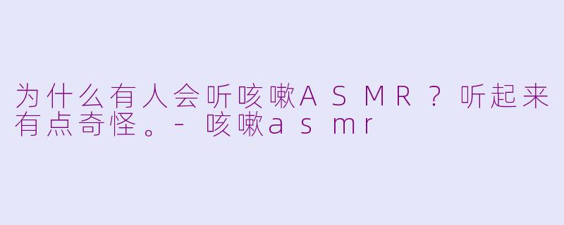 为什么有人会听咳嗽ASMR？听起来有点奇怪。-咳嗽asmr