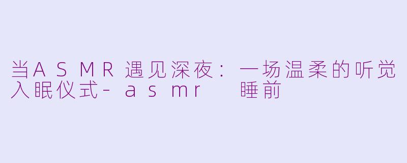 当ASMR遇见深夜：一场温柔的听觉入眠仪式-asmr 睡前