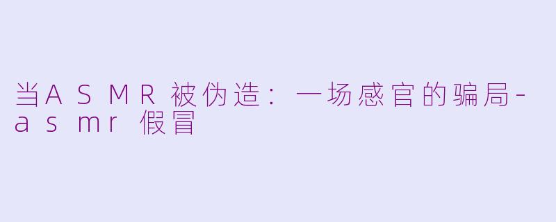 当ASMR被伪造：一场感官的骗局-asmr假冒