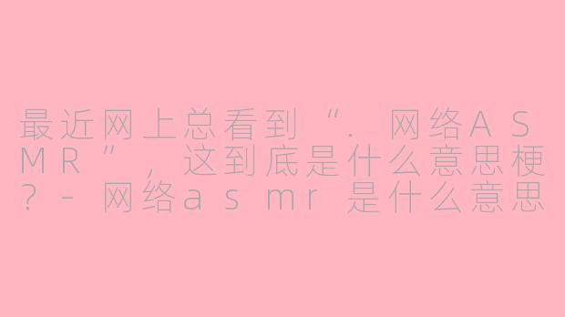 最近网上总看到“.网络ASMR”,这到底是什么意思梗?-网络asmr是什么意思梗