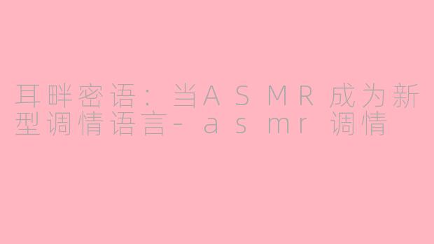 耳畔密语:当ASMR成为新型调情语言-asmr调情