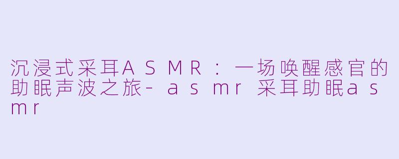 沉浸式采耳ASMR:一场唤醒感官的助眠声波之旅-asmr采耳助眠asmr