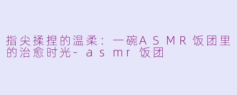 指尖揉捏的温柔：一碗ASMR饭团里的治愈时光-asmr饭团