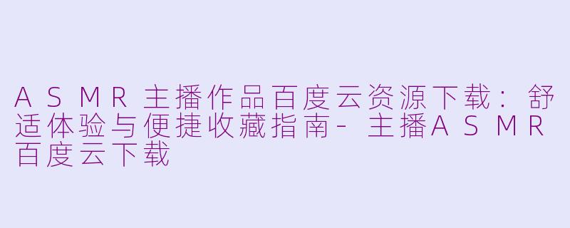 ASMR主播作品百度云资源下载：舒适体验与便捷收藏指南-主播ASMR百度云下载