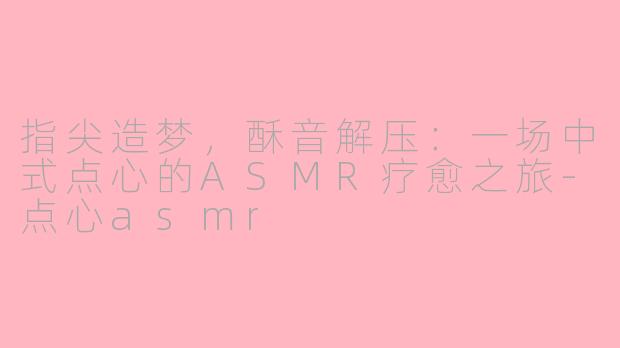 指尖造梦，酥音解压：一场中式点心的ASMR疗愈之旅