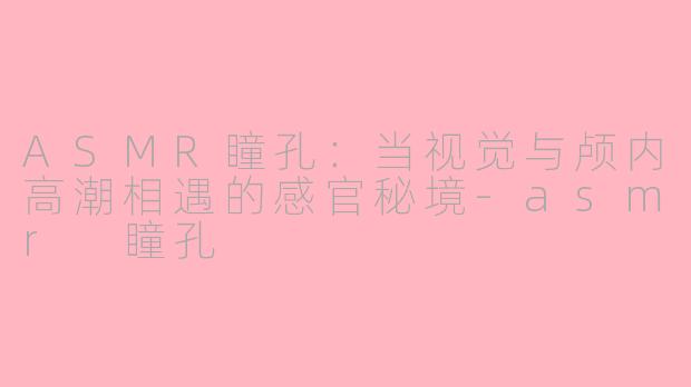 ASMR瞳孔:当视觉与颅内高潮相遇的感官秘境-asmr 瞳孔
