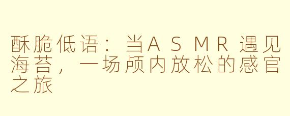 酥脆低语:当ASMR遇见海苔,一场颅内放松的感官之旅
