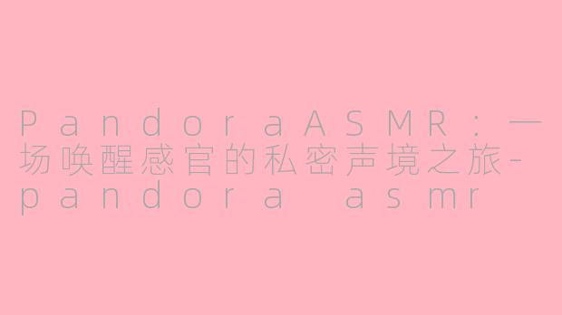 PandoraASMR:一场唤醒感官的私密声境之旅-pandora asmr