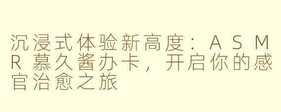 沉浸式体验新高度：ASMR慕久酱办卡，开启你的感官治愈之旅