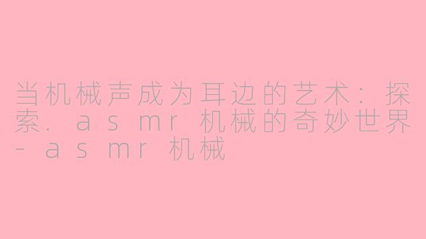 当机械声成为耳边的艺术:探索.asmr机械的奇妙世界-asmr机械