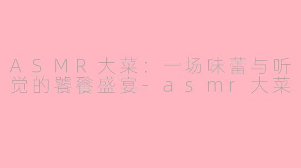 ASMR大菜：一场味蕾与听觉的饕餮盛宴-asmr大菜