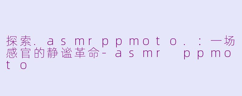 探索.asmrppmoto.：一场感官的静谧革命-asmr ppmoto