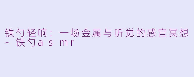 铁勺轻响：一场金属与听觉的感官冥想-铁勺asmr