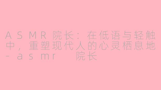 ASMR院长:在低语与轻触中,重塑现代人的心灵栖息地-asmr 院长