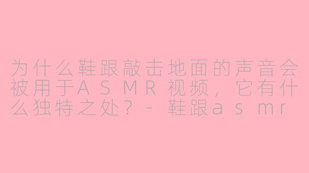 为什么鞋跟敲击地面的声音会被用于ASMR视频,它有什么独特之处?-鞋跟asmr