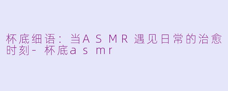 杯底细语：当ASMR遇见日常的治愈时刻