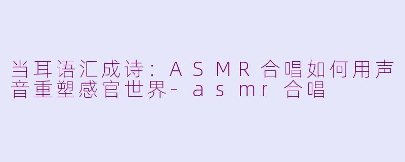 当耳语汇成诗:ASMR合唱如何用声音重塑感官世界-asmr合唱