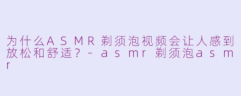 为什么ASMR剃须泡视频会让人感到放松和舒适？