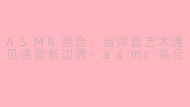 ASMR混合:当声音艺术遇见感官新边界-asmr混合