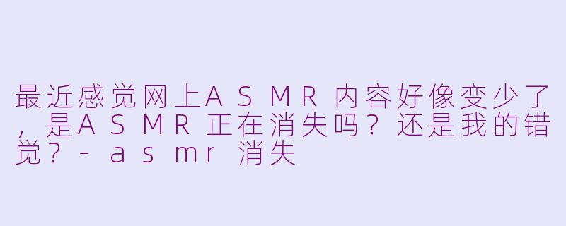 最近感觉网上ASMR内容好像变少了，是ASMR正在消失吗？还是我的错觉？-asmr消失