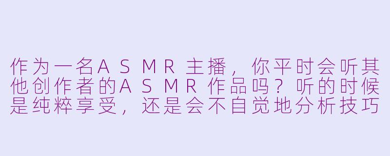 作为一名ASMR主播,你平时会听其他创作者的ASMR作品吗?听的时候是纯粹享受,还是会不自觉地分析技巧?-当asmr主播听asmr
