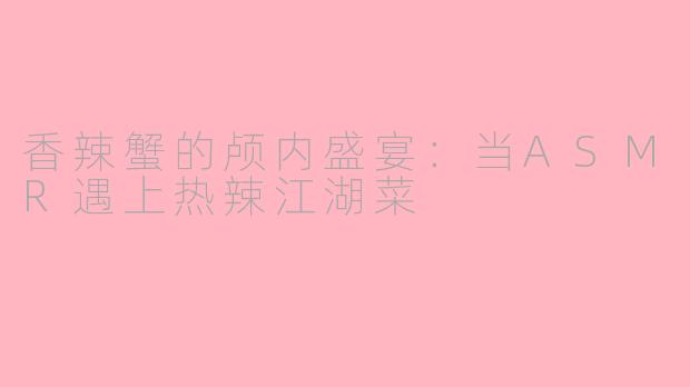 香辣蟹的颅内盛宴:当ASMR遇上热辣江湖菜