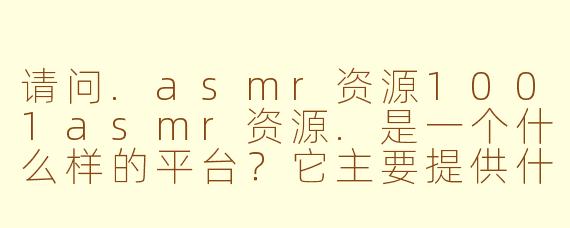 请问.asmr资源1001asmr资源.是一个什么样的平台？它主要提供什么内容？