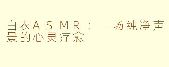 白衣ASMR:一场纯净声景的心灵疗愈