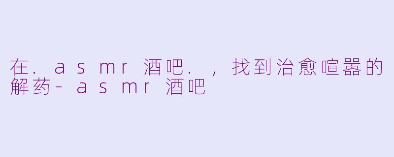 在.asmr酒吧.，找到治愈喧嚣的解药-asmr酒吧