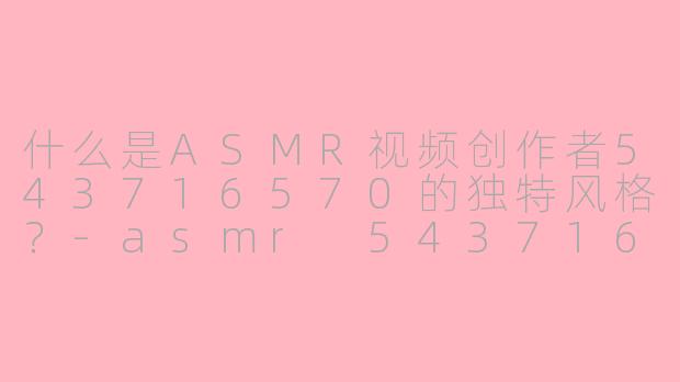 什么是ASMR视频创作者543716570的独特风格?-asmr 543716570