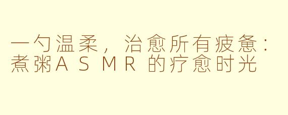 一勺温柔,治愈所有疲惫:煮粥ASMR的疗愈时光