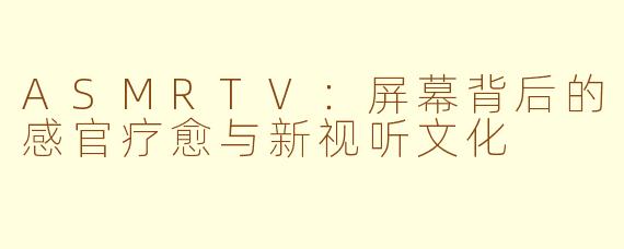 ASMRTV：屏幕背后的感官疗愈与新视听文化