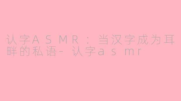 认字ASMR：当汉字成为耳畔的私语-认字asmr