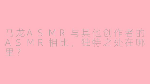 马龙ASMR与其他创作者的ASMR相比，独特之处在哪里？