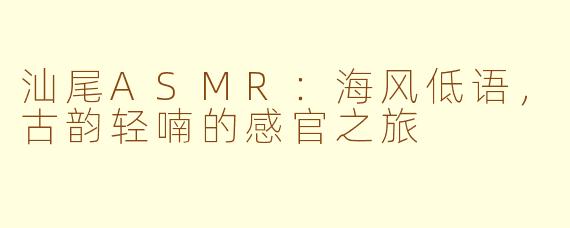 汕尾ASMR：海风低语，古韵轻喃的感官之旅