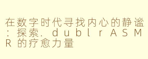 在数字时代寻找内心的静谧:探索.dublrASMR的疗愈力量