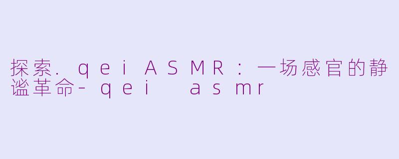 探索.qeiASMR:一场感官的静谧革命-qei asmr