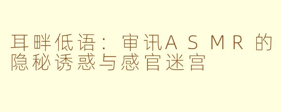 耳畔低语:审讯ASMR的隐秘诱惑与感官迷宫