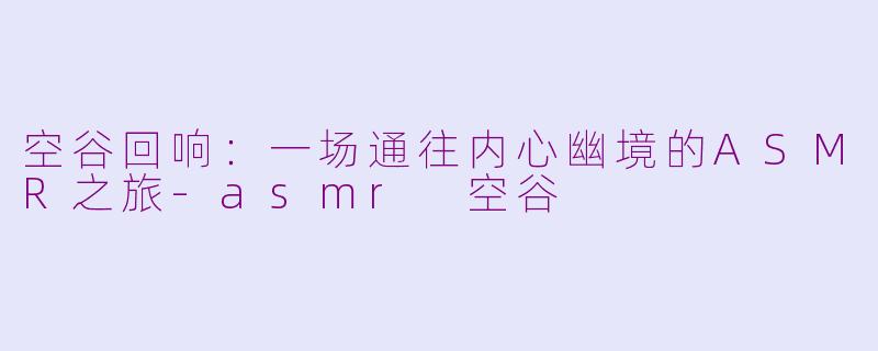 空谷回响:一场通往内心幽境的ASMR之旅-asmr 空谷