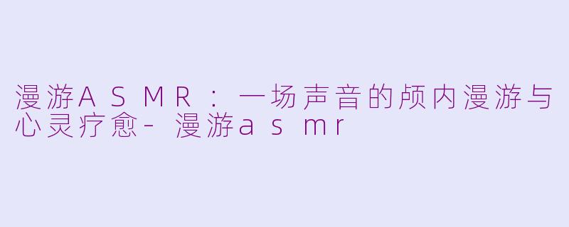 漫游ASMR：一场声音的颅内漫游与心灵疗愈-漫游asmr